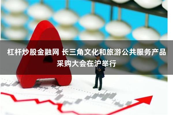 杠杆炒股金融网 长三角文化和旅游公共服务产品采购大会在沪举行