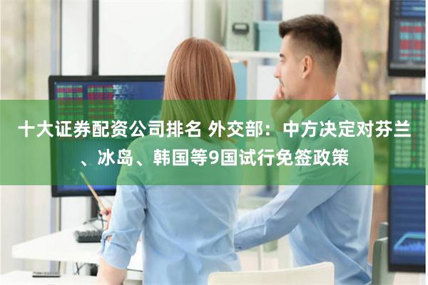十大证券配资公司排名 外交部：中方决定对芬兰、冰岛、韩国等9国试行免签政策