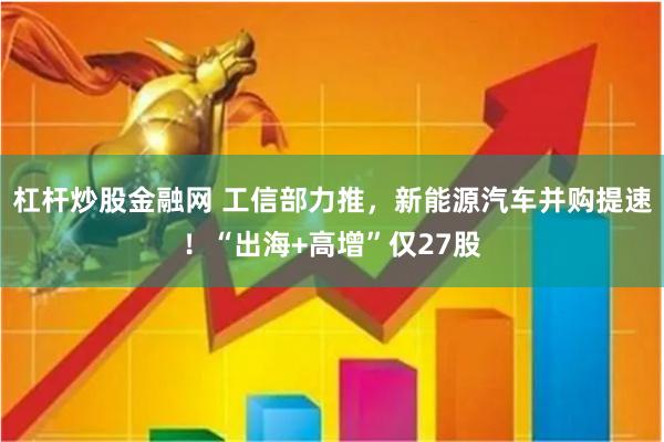 杠杆炒股金融网 工信部力推，新能源汽车并购提速！“出海+高增”仅27股