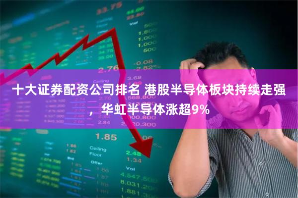 十大证券配资公司排名 港股半导体板块持续走强，华虹半导体涨超9%
