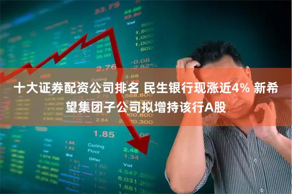 十大证券配资公司排名 民生银行现涨近4% 新希望集团子公司拟增持该行A股