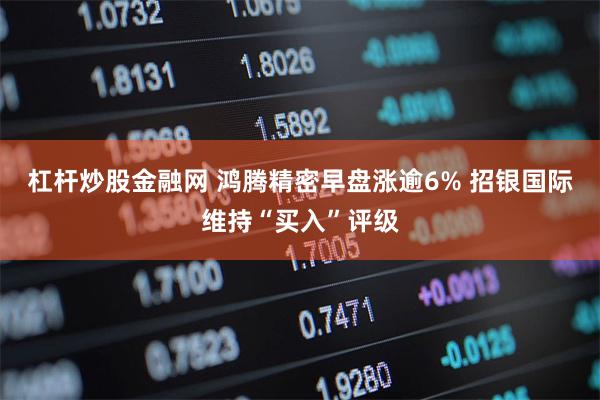 杠杆炒股金融网 鸿腾精密早盘涨逾6% 招银国际维持“买入”评级