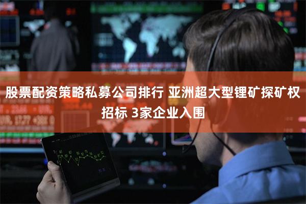 股票配资策略私募公司排行 亚洲超大型锂矿探矿权招标 3家企业入围