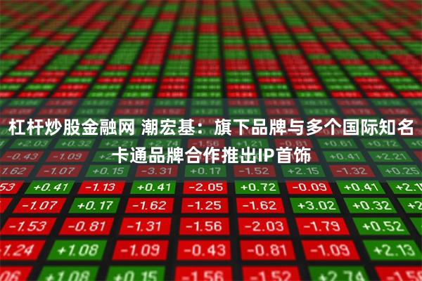 杠杆炒股金融网 潮宏基：旗下品牌与多个国际知名卡通品牌合作推出IP首饰