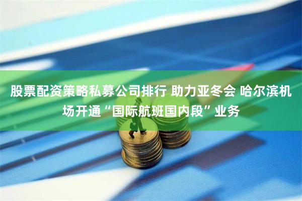 股票配资策略私募公司排行 助力亚冬会 哈尔滨机场开通“国际航班国内段”业务