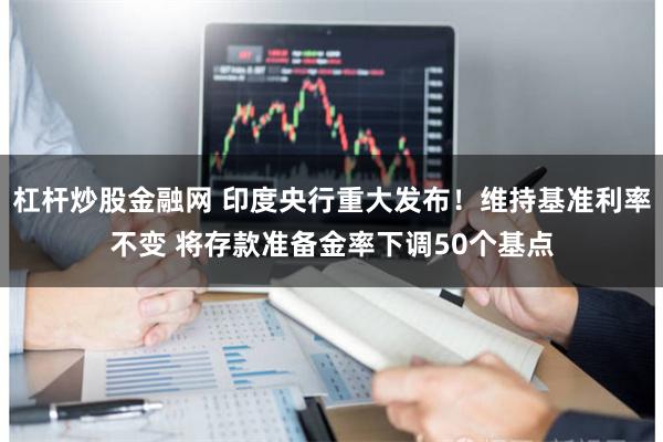 杠杆炒股金融网 印度央行重大发布！维持基准利率不变 将存款准备金率下调50个基点