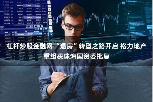 杠杆炒股金融网 “退房”转型之路开启 格力地产重组获珠海国资