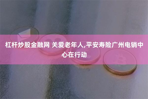 杠杆炒股金融网 关爱老年人,平安寿险广州电销中心在行动