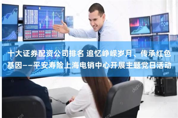 十大证券配资公司排名 追忆峥嵘岁月、传承红色基因——平安寿险