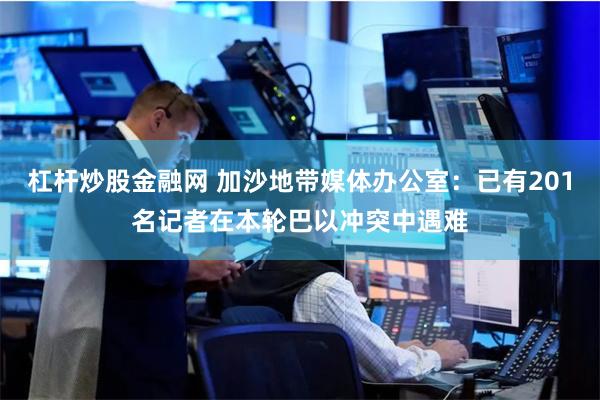 杠杆炒股金融网 加沙地带媒体办公室：已有201名记者在本轮巴