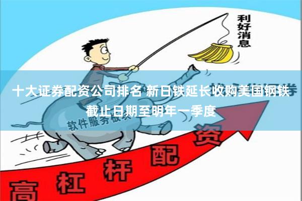 十大证券配资公司排名 新日铁延长收购美国钢铁截止日期至明年一