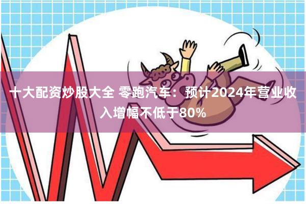十大配资炒股大全 零跑汽车：预计2024年营业收入增幅不低于80%