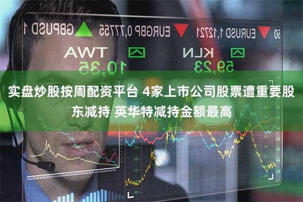 实盘炒股按周配资平台 4家上市公司股票遭重要股东减持 英华特减持金额最高